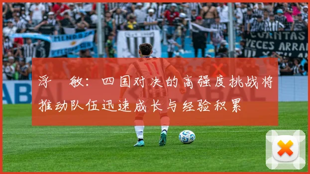 浮嶋敏：四国对决的高强度挑战将推动队伍迅速成长与经验积累