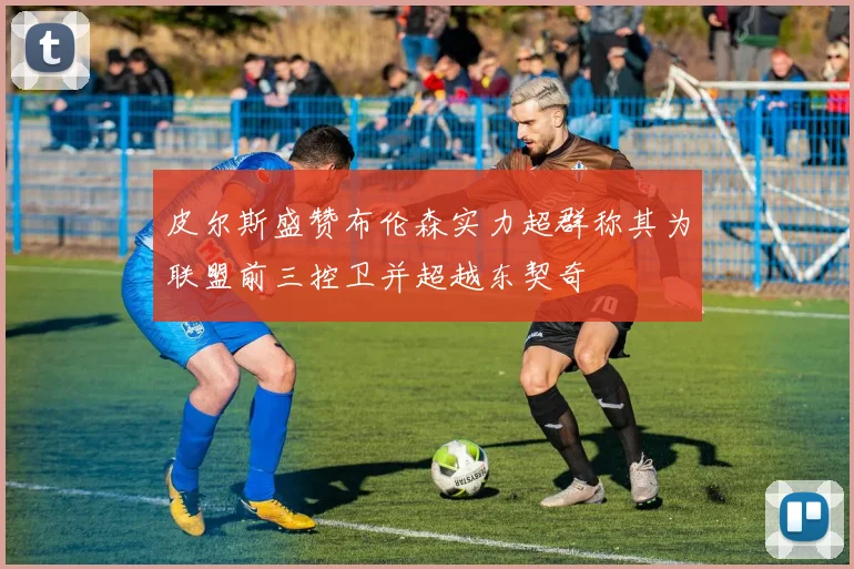 皮尔斯盛赞布伦森实力超群称其为联盟前三控卫并超越东契奇