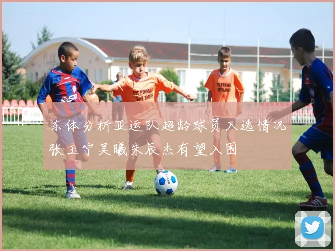 东体分析亚运队超龄球员入选情况张玉宁吴曦朱辰杰有望入围