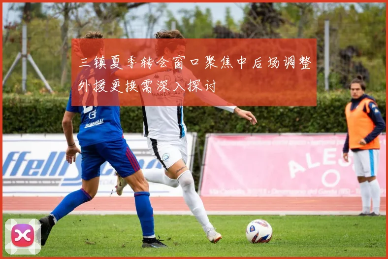 三镇夏季转会窗口聚焦中后场调整外援更换需深入探讨