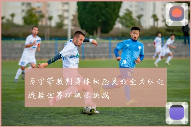 马宁等裁判身体状态良好全力以赴迎接世界杯执法挑战