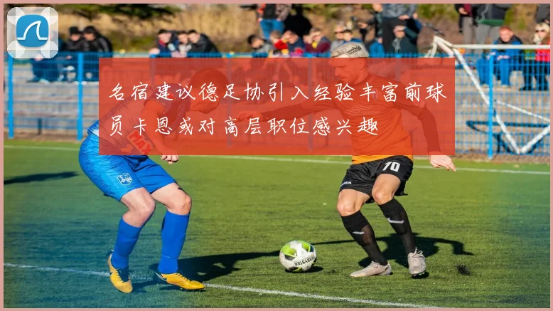 名宿建议德足协引入经验丰富前球员卡恩或对高层职位感兴趣