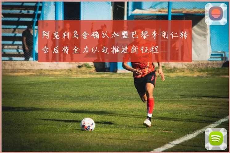 阿克利乌舍确认加盟巴黎李刚仁转会后将全力以赴推进新征程