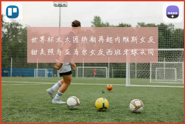 世界杯太太团热潮再起内维斯女友甜美照与亚马尔女友西班牙球衣同框秀