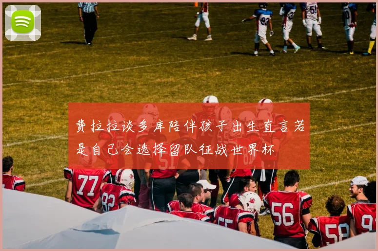 费拉拉谈多库陪伴孩子出生直言若是自己会选择留队征战世界杯