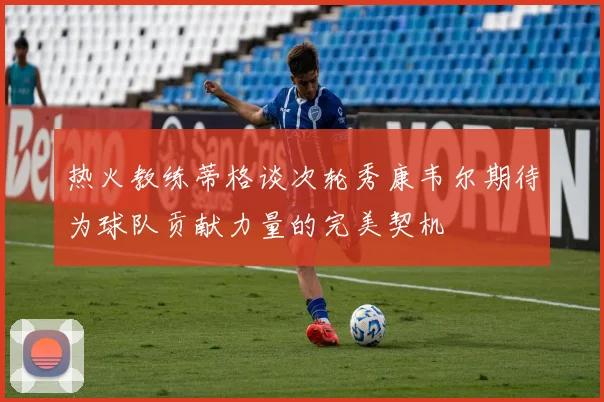 热火教练蒂格谈次轮秀康韦尔期待为球队贡献力量的完美契机